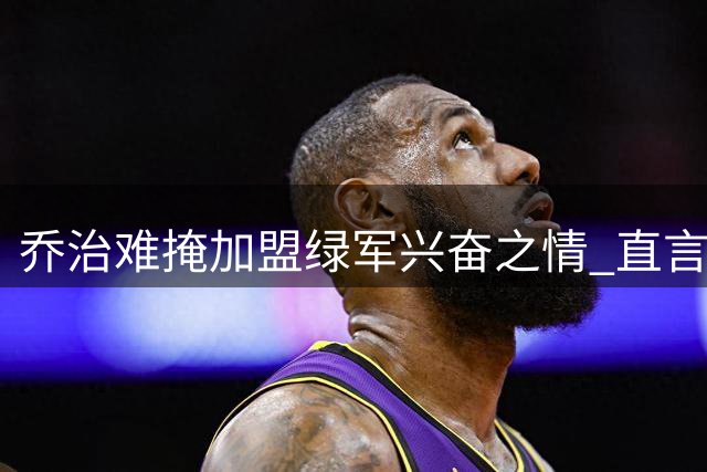 乔治难掩加盟绿军兴奋之情 直言期待披绿色战袍