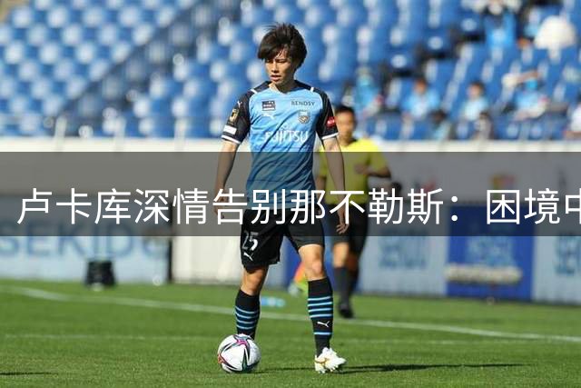 卢卡库深情告别那不勒斯：困境中的知遇之恩永难忘怀