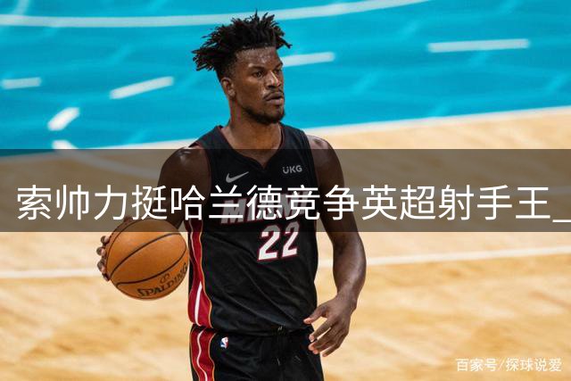 索帅力挺哈兰德竞争英超射手王 坦言曼联曾尝试签下他
